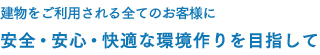 建物をご利用される全てのお客様に 安全・安心・快適な環境作りを目指して