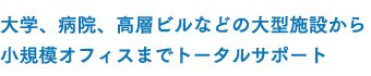 大学、病院、高層ビルなどの大型施設から小規模オフィスまでトータルサポート