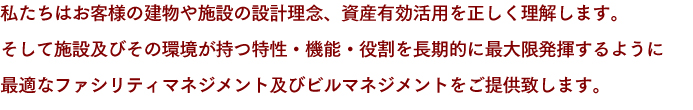 私たちはお客様の建物や施設の設計理念、資産有効活用を正しく理解します。そして施設及びその環境が持つ特性・機能・役割を長期的に最大限発揮するように最適なファシリティマネジメント及びビルマネジメントをご提供致します。