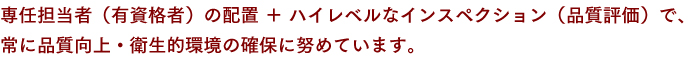 専任担当者（有資格者）の配置 ＋ ハイレベルなインスペクション（品質評価）で、常に品質向上・衛生的環境の確保に努めています。