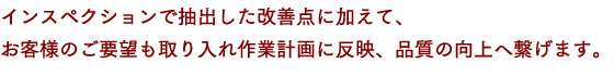 インスペクションで抽出した改善点に加えて、お客様のご要望も取り入れ作業計画に反映、品質の向上へ繋げます。